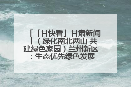 「甘快看」甘肃新闻丨（绿化南北两山 共建绿色家园）兰州新区：生态优先绿色发展 打造生态环保示范区