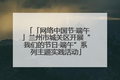 「网络中国节·端午」兰州市城关区开展“我们的节日·端午”系列主题实践活动