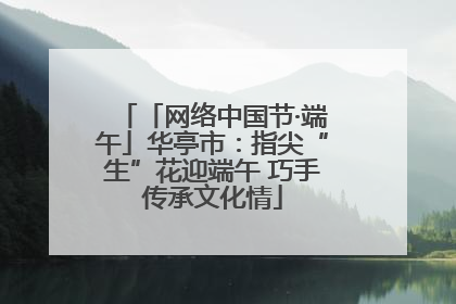 「网络中国节·端午」华亭市：指尖“生”花迎端午 巧手传承文化情