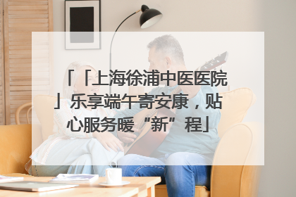 「上海徐浦中医医院」乐享端午寄安康，贴心服务暖“新”程