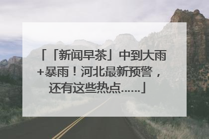 「新闻早茶」中到大雨+暴雨！河北最新预警，还有这些热点……