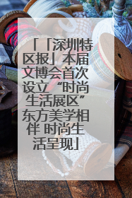 「深圳特区报」本届文博会首次设立“时尚生活展区”东方美学相伴 时尚生活呈现