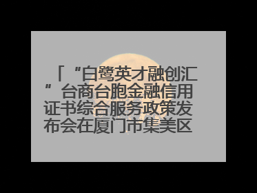 “白鹭英才融创汇”台商台胞金融信用证书综合服务政策发布会在厦门市集美区成功举办