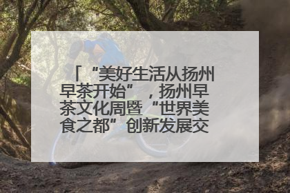 “美好生活从扬州早茶开始”，扬州早茶文化周暨“世界美食之都”创新发展交流活动启幕