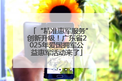“精准惠军服务”创新升级！广东省2025年爱国拥军公益惠军活动来了