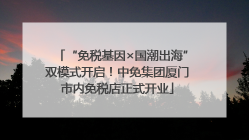 “免税基因×国潮出海”双模式开启！中免集团厦门市内免税店正式开业