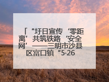 “圩日宣传‘零距离’共筑铁路‘安全网’——三明市沙县区富口镇“5·26我爱路“主题宣传活动成效显著