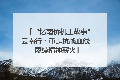 “忆南侨机工故事”云南行：重走抗战血线 赓续精神薪火