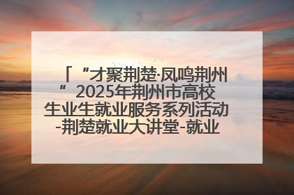 “才聚荆楚·凤鸣荆州”2025年荆州市高校生业生就业服务系列活动-荆楚就业大讲堂-就业嘉年华活动举行