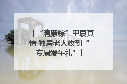 “清廉粽”里裹真情 独居老人收到“专属端午礼”