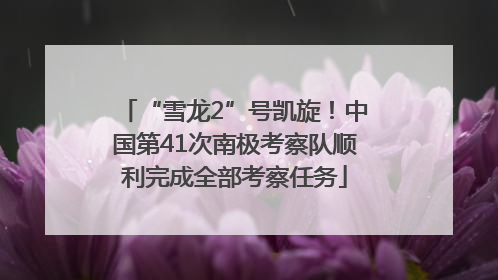 “雪龙2”号凯旋！中国第41次南极考察队顺利完成全部考察任务