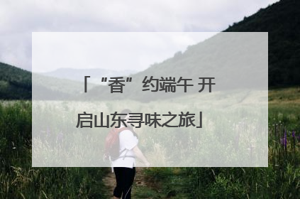 “香”约端午 开启山东寻味之旅