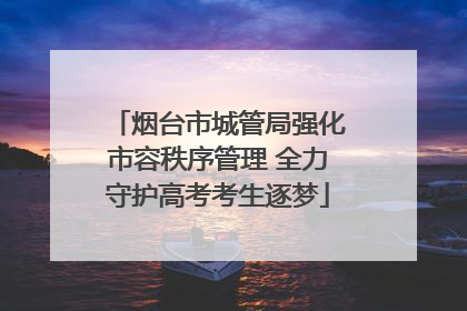 烟台市城管局强化市容秩序管理 全力守护高考考生逐梦