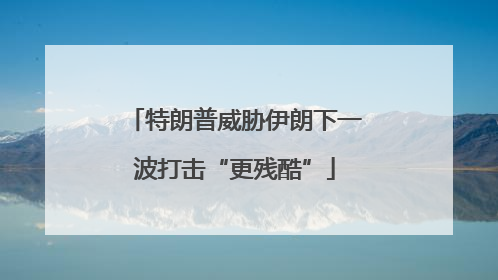 特朗普威胁伊朗下一波打击“更残酷”