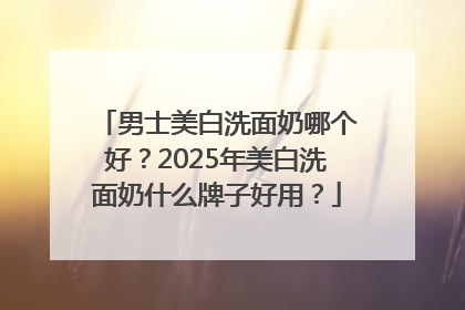男士美白洗面奶哪个好？2025年美白洗面奶什么牌子好用？
