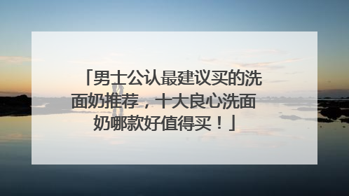 男士公认最建议买的洗面奶推荐，十大良心洗面奶哪款好值得买！