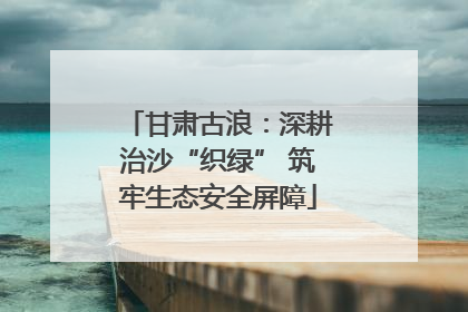 甘肃古浪：深耕治沙“织绿” 筑牢生态安全屏障