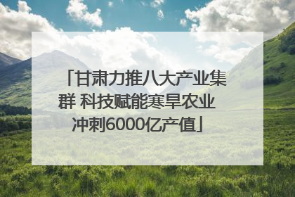 甘肃力推八大产业集群 科技赋能寒旱农业冲刺6000亿产值