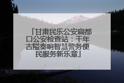 甘肃民乐公安扁都口公安检查站：千年古隘奏响智慧警务便民服务新乐章