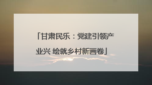 甘肃民乐：党建引领产业兴 绘就乡村新画卷