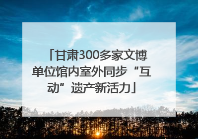 甘肃300多家文博单位馆内室外同步“互动”遗产新活力