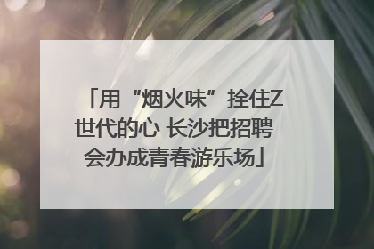 用“烟火味”拴住Z世代的心 长沙把招聘会办成青春游乐场