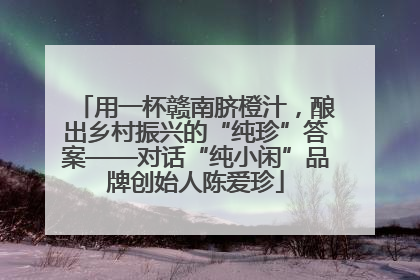 用一杯赣南脐橙汁，酿出乡村振兴的“纯珍”答案——对话“纯小闲”品牌创始人陈爱珍