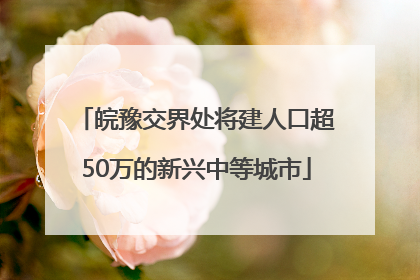 皖豫交界处将建人口超50万的新兴中等城市