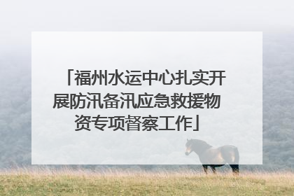 福州水运中心扎实开展防汛备汛应急救援物资专项督察工作