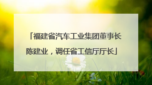 福建省汽车工业集团董事长陈建业，调任省工信厅厅长