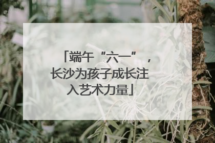 端午“六一”，长沙为孩子成长注入艺术力量