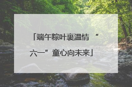 端午粽叶裹温情 “六一”童心向未来