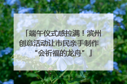 端午仪式感拉满！滨州创意活动让市民亲手制作“会祈福的龙舟”