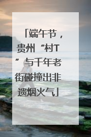 端午节，贵州“村T”与千年老街碰撞出非遗烟火气