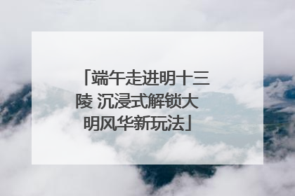 端午走进明十三陵 沉浸式解锁大明风华新玩法