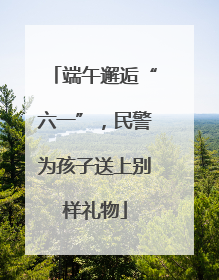 端午邂逅“六一”，民警为孩子送上别样礼物