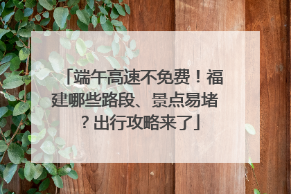 端午高速不免费！福建哪些路段、景点易堵？出行攻略来了