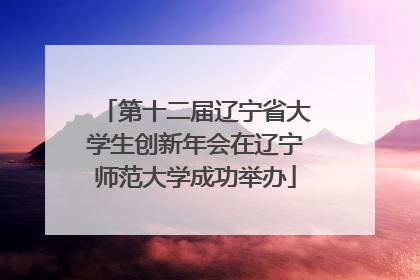 第十二届辽宁省大学生创新年会在辽宁师范大学成功举办