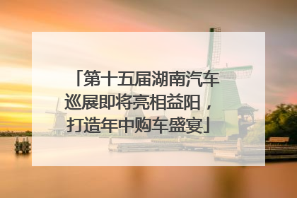第十五届湖南汽车巡展即将亮相益阳，打造年中购车盛宴