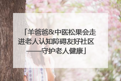 羊爸爸&中医松果会走进老人认知障碍友好社区——守护老人健康