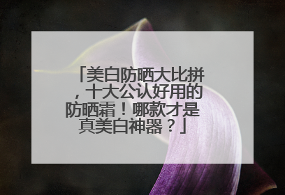 美白防晒大比拼，十大公认好用的防晒霜！哪款才是真美白神器？