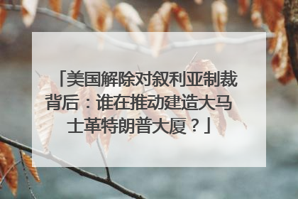 美国解除对叙利亚制裁背后：谁在推动建造大马士革特朗普大厦？