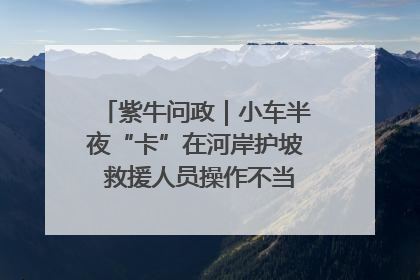 紫牛问政｜小车半夜“卡”在河岸护坡 救援人员操作不当致小车翻下河，然后直接走人了