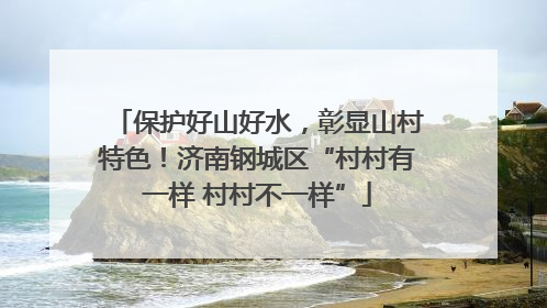 保护好山好水，彰显山村特色！济南钢城区“村村有一样 村村不一样”