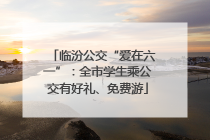 临汾公交“爱在六一”：全市学生乘公交有好礼、免费游