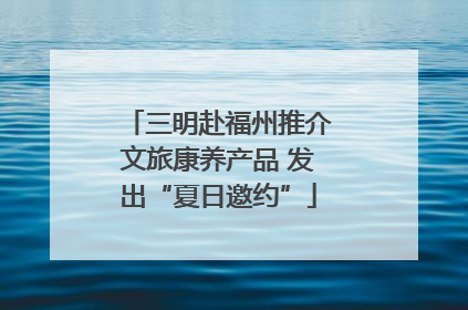 三明赴福州推介文旅康养产品 发出“夏日邀约”