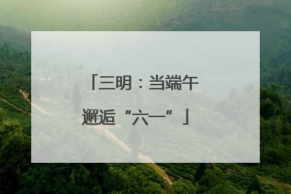 三明：当端午邂逅“六一”