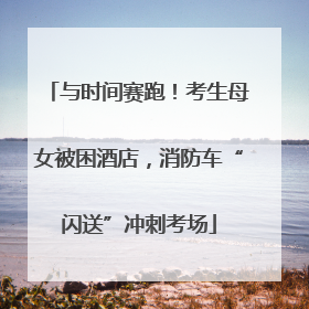 与时间赛跑！考生母女被困酒店，消防车“闪送”冲刺考场