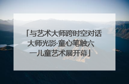 与艺术大师跨时空对话 大师光影·童心笔触六一儿童艺术展开幕