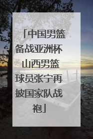 中国男篮备战亚洲杯 山西男篮球员张宁再披国家队战袍